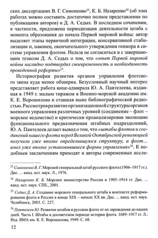 ских диссертациях В. Г. Симоненко23, К. Б. Назаренко24(об этих
работах можно составить достаточно полное представление по
публикациям авторов) и Д. А. Седых. В последнем сочинении,
в частности, предложена периодизация деятельности штаба с
момента образования до начала Первой мировой войны: автор
выделяет этапы первичной интеграции, консервативной стаби­
лизации и, наконец, окончательного утверждения генмора в си­
стеме управления флотом. Нельзя не согласиться и с завершаю­
щим тезисом Д. А. Седых о том, что «опыт Первой мировой
войны наглядно подтвердил своевременность и необходимость
проведенной реформы»25.
Историография развития органов управления флотско­
го звена куда менее обширна. Безусловный научный интерес
представляет работа вице-адмирала Ю. А. Пантелеева, издан­
ная в 1949 г. малым тиражом в Военно-морской академии им.
К. Е. Ворошилова и ставшая ныне библиографической редко­
стью. Рассмотревразвитиеорганизационной структурыорганов
военного управления различных уровней (соединение - флот -
морское ведомство) и критически проанализировав эволюцию
функционального предназначения штабных подразделений,
Ю. А. Пантелеев делает вывод отом, что «штабы флотов и сое­
динений нашего флота перед Великой Октябрьскойреволюцией
получили уже вполне определившуюся структуру, и флот...
имел уже вполне установившиеся формы управления»26. К по­
добным заключениям приходят и авторы современных иссле­
23СимоненкоВ. Г. Морской генеральный штаб русского флота (1906-1917 гг.).
Дис.... канд. ист. наук. JL, 1976.
24 Назаренко К. Б. Морское министерство России в 1905-1914 гг. Дис. ...
канд. ист. наук. СПб., 2001.
25 СедыхД. А. Создание морского генерального штаба в контексте реформи­
рования флота в России в конце XIX - начале XX вв. Дис.... канд. ист. наук.
Челябинск, 2003. С. 227.
26Пантелеев Ю. Развитие штабов в русском флоте от их зарождения до наших
дней. Часть I. Штабы в досоветском периоде истории флота. 1689-1917 гг. Л.:
Изд. ВМА им. К. Е. Ворошилова, 1949. С. 68.
12
 