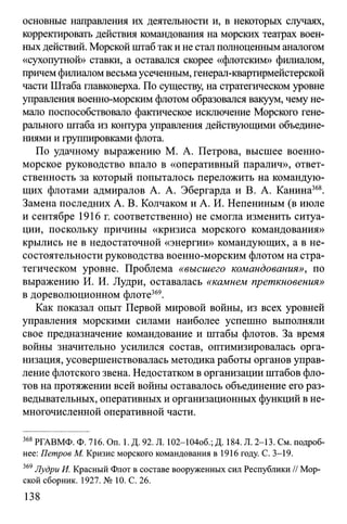 основные направления их деятельности и, в некоторых случаях,
корректировать действия командования на морских театрах воен­
ных действий. Морской штаб так и не стал полноценным аналогом
«сухопутной» ставки, а оставался скорее «флотским» филиалом,
причем филиалом весьмаусеченным, генерал-квартирмейстерской
части Штаба главковерха. По существу, на стратегическом уровне
управления военно-морским флотом образовался вакуум, чему не­
мало поспособствовало фактическое исключение Морского гене­
рального штаба из контура управления действующими объедине­
ниями и группировками флота.
По удачному выражению М. А. Петрова, высшее военно-
морское руководство впало в «оперативный паралич», ответ­
ственность за который попыталось переложить на командую­
щих флотами адмиралов А. А. Эбергарда и В. А. Канина368.
Замена последних А. В. Колчаком и А. И. Непениным (в июле
и сентябре 1916 г. соответственно) не смогла изменить ситуа­
ции, поскольку причины «кризиса морского командования»
крылись не в недостаточной «энергии» командующих, а в не­
состоятельности руководства военно-морским флотом на стра­
тегическом уровне. Проблема «высшего командования», по
выражению И. И. Лудри, оставалась «камнем преткновения»
в дореволюционном флоте369.
Как показал опыт Первой мировой войны, из всех уровней
управления морскими силами наиболее успешно выполняли
свое предназначение командование и штабы флотов. За время
войны значительно усилился состав, оптимизировалась орга­
низация, усовершенствовалась методика работы органов управ­
ление флотского звена. Недостатком в организации штабов фло­
тов на протяжении всей войны оставалось объединение его раз­
ведывательных, оперативных и организационных функций в не­
многочисленной оперативной части.
368РГАВМФ. Ф. 716. On. 1. Д. 92. Л. 102-104об.; Д. 184. Л. 2-13. См. подроб-
нее: Петров М. Кризис морского командования в 1916 году. С. 3-19.
369Лудри И. Красный Флот в составе вооруженных сил Республики // Мор­
ской сборник. 1927. № 10. С. 26.
138
 