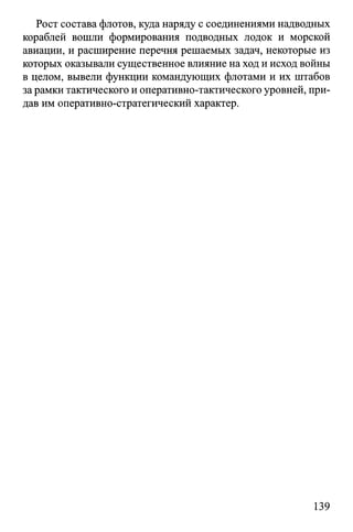 Рост состава флотов, куда наряду с соединениями надводных
кораблей вошли формирования подводных лодок и морской
авиации, и расширение перечня решаемых задач, некоторые из
которых оказывали существенное влияние на ход и исход войны
в целом, вывели функции командующих флотами и их штабов
за рамки тактического и оперативно-тактического уровней, при­
дав им оперативно-стратегический характер.
139
 