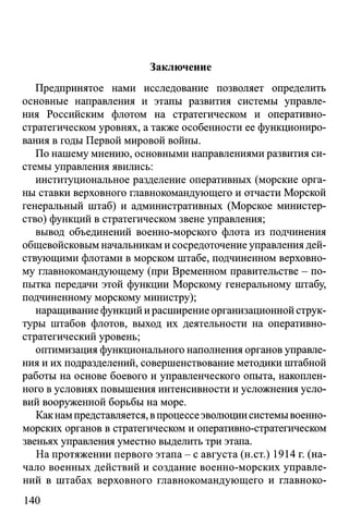 Заключение
Предпринятое нами исследование позволяет определить
основные направления и этапы развития системы управле­
ния Российским флотом на стратегическом и оперативно­
стратегическом уровнях, а также особенности ее функциониро­
вания в годы Первой мировой войны.
По нашему мнению, основными направлениями развития си­
стемы управления явились:
институциональное разделение оперативных (морские орга­
ны ставки верховного главнокомандующего и отчасти Морской
генеральный штаб) и административных (Морское министер­
ство) функций в стратегическом звене управления;
вывод объединений военно-морского флота из подчинения
общевойсковым начальникам и сосредоточение управления дей­
ствующими флотами в морском штабе, подчиненном верховно­
му главнокомандующему (при Временном правительстве - по­
пытка передачи этой функции Морскому генеральному штабу,
подчиненному морскому министру);
наращивание функций и расширение организационной струк­
туры штабов флотов, выход их деятельности на оперативно­
стратегический уровень;
оптимизация функционального наполнения органов управле­
ния и их подразделений, совершенствование методики штабной
работы на основе боевого и управленческого опыта, накоплен­
ного в условиях повышения интенсивности и усложнения усло­
вий вооруженной борьбы на море.
Какнампредставляется, впроцессе эволюции системывоенно-
морских органов в стратегическом и оперативно-стратегическом
звеньях управления уместно выделить три этапа.
На протяжении первого этапа - с августа (н.ст.) 1914 г. (на­
чало военных действий и создание военно-морских управле­
ний в штабах верховного главнокомандующего и главноко-
140
 