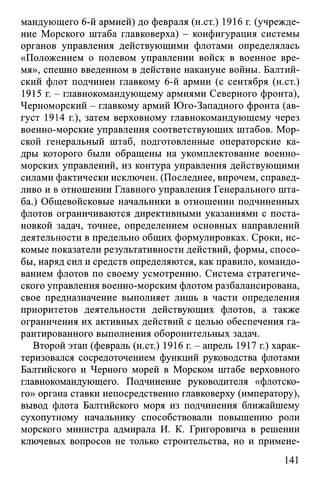 мандующего 6-й армией) до февраля (н.ст.) 1916 г. (учрежде­
ние Морского штаба главковерха) - конфигурация системы
органов управления действующими флотами определялась
«Положением о полевом управлении войск в военное вре­
мя», спешно введенном в действие накануне войны. Балтий­
ский флот подчинен главкому 6-й армии (с сентября (н.ст.)
1915 г. - главнокомандующему армиями Северного фронта),
Черноморский - главкому армий Юго-Западного фронта (ав­
густ 1914 г.), затем верховному главнокомандующему через
военно-морские управления соответствующих штабов. Мор­
ской генеральный штаб, подготовленные операторские ка­
дры которого были обращены на укомплектование военно-
морских управлений, из контура управления действующими
силами фактически исключен. (Последнее, впрочем, справед­
ливо и в отношении Главного управления Генерального шта­
ба.) Общевойсковые начальники в отношении подчиненных
флотов ограничиваются директивными указаниями с поста­
новкой задач, точнее, определением основных направлений
деятельности в предельно общих формулировках. Сроки, ис­
комые показатели результативности действий, формы, спосо­
бы, наряд сил и средств определяются, как правило, командо­
ванием флотов по своему усмотрению. Система стратегиче­
ского управления военно-морским флотом разбалансирована,
свое предназначение выполняет лишь в части определения
приоритетов деятельности действующих флотов, а также
ограничения их активных действий с целью обеспечения га­
рантированного выполнения оборонительных задач.
Второй этап (февраль (н.ст.) 1916 г. - апрель 1917 г.) харак­
теризовался сосредоточением функций руководства флотами
Балтийского и Черного морей в Морском штабе верховного
главнокомандующего. Подчинение руководителя «флотско­
го» органа ставки непосредственно главковерху (императору),
вывод флота Балтийского моря из подчинения ближайшему
сухопутному начальнику способствовали повышению роли
морского министра адмирала И. К. Григоровича в решении
ключевых вопросов не только строительства, но и примене­
141
 