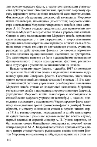 ния военно-морского флота, а также централизации руковод­
ства действующими объединениями, приданию морскому ор­
гану верховного командования известной самостоятельности.
Фактическое объединение должностей начальника Морского
штаба главковерха, помощника (заместителя) морского мини­
стра и начальника Морского генерального штаба в лице адми­
рала А. И. Русина создало предпосылки для привлечения по­
тенциала Морского генерального штаба к управлению силами.
Однако в силу малочисленности Морского штаба верховного
главнокомандующего и его загруженности второстепенными
функциями административного характера, а также из-за сохра­
нившегося отрыва генмора от деятельности ставки, сущность
руководства действующими флотами со стороны верховно­
го командования принципиальных изменений не претерпела.
Это закономерно привело de facto к дальнейшему повышению
функционального статуса командующих флотами, расшире­
нию структуры и увеличению численности их штабов.
Начало третьему этапу (апрель - декабрь 1917 г.) положило
возвращение Балтийского флота в подчинение главнокоманду­
ющему армиями Северного фронта. Содержанием этого этапа
явился постепенный демонтаж созданной в начале 1916 г. цен­
трализованной системы управления: освобождение начальника
Морского штаба ставки от должностей начальника Морского
генерального штаба и помощника морского министра (апрель),
упразднение Морского штаба главковерха с воссозданием в
ставке Военно-морского управления (сентябрь) и, наконец, лик­
видация последнего с подчинением Черноморского флота глав­
ному командованию армий Румынского фронта (ноябрь). Таким
образом, к моменту ликвидации ставки в первых числах мар­
та 1918 г. военно-морских подразделений в штабе главковерха
не существовало. Временное правительство (во всяком случае,
первый военный и морской министр А. И. Гучков, вероятно, не
без влияния своего ближайшего помощника по морской части
контр-адмирала М. А. Кедрова) попыталось придать статус еди­
ного центра стратегического руководства военно-морским фло­
том Морскому генеральному штабу, однако принятые в этом на­
142
 