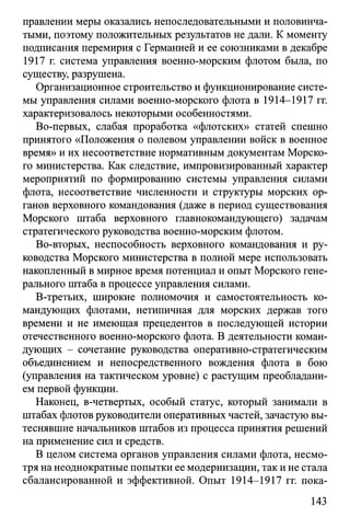 правлении меры оказались непоследовательными и половинча­
тыми, поэтому положительных результатов не дали. К моменту
подписания перемирия с Германией и ее союзниками в декабре
1917 г. система управления военно-морским флотом была, по
существу, разрушена.
Организационное строительство и функционирование систе­
мы управления силами военно-морского флота в 1914-1917 гг.
характеризовалось некоторыми особенностями.
Во-первых, слабая проработка «флотских» статей спешно
принятого «Положения о полевом управлении войск в военное
время» и их несоответствие нормативным документам Морско­
го министерства. Как следствие, импровизированный характер
мероприятий по формированию системы управления силами
флота, несоответствие численности и структуры морских ор­
ганов верховного командования (даже в период существования
Морского штаба верховного главнокомандующего) задачам
стратегического руководства военно-морским флотом.
Во-вторых, неспособность верховного командования и ру­
ководства Морского министерства в полной мере использовать
накопленный в мирное время потенциал и опыт Морского гене­
рального штаба в процессе управления силами.
В-третьих, широкие полномочия и самостоятельность ко­
мандующих флотами, нетипичная для морских держав того
времени и не имеющая прецедентов в последующей истории
отечественного военно-морского флота. В деятельности коман­
дующих - сочетание руководства оперативно-стратегическим
объединением и непосредственного вождения флота в бою
(управления на тактическом уровне) с растущим преобладани­
ем первой функции.
Наконец, в-четвертых, особый статус, который занимали в
штабах флотов руководители оперативных частей, зачастую вы­
теснявшие начальников штабов из процесса принятия решений
на применение сил и средств.
В целом система органов управления силами флота, несмо­
тря на неоднократные попытки ее модернизации, так и не стала
сбалансированной и эффективной. Опыт 1914-1917 гг. пока­
143
 