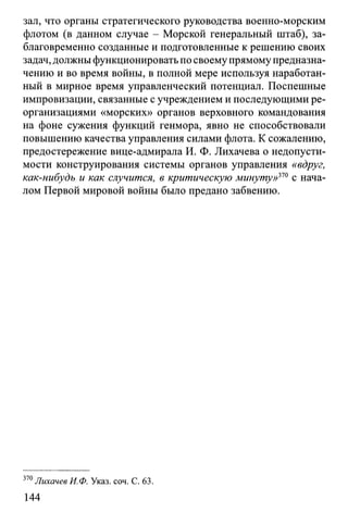 зал, что органы стратегического руководства военно-морским
флотом (в данном случае - Морской генеральный штаб), за­
благовременно созданные и подготовленные к решению своих
задач, должны функционировать по своему прямомупредназна­
чению и во время войны, в полной мере используя наработан­
ный в мирное время управленческий потенциал. Поспешные
импровизации, связанные с учреждением и последующими ре­
организациями «морских» органов верховного командования
на фоне сужения функций генмора, явно не способствовали
повышению качества управления силами флота. К сожалению,
предостережение вице-адмирала И. Ф. Лихачева о недопусти­
мости конструирования системы органов управления «вдруг,
как-нибудь и как случится, в критическую минуту»370 с нача­
лом Первой мировой войны было предано забвению.
370Лихачев И.Ф. Указ. соч. С. 63.
144
 
