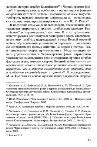 дований истории штабов Балтийского27и Черноморского фло­
тов28. Некоторые важные особенности организации и функци­
онирования флотских штабов - дислокация, объемы докумен­
тооборота, порядок доведения информации до подчиненных
сил - компетентно проанализированы в статье Ю. Ф. Ралля29.
В последние годы увидели свет работы, посвященные дея­
тельности оперативных органов штабов командующих Бал­
тийским30 и Черноморским31 флотами. В этих публикациях
констатируются рост статуса и расширение сферы ответствен­
ности этих штабных подразделений в годы Первой мировой
войны, обусловленные усложнением характера и повышени­
ем интенсивности боевых действий на морских театрах. Так,
в историческом очерке, приуроченном к 100-летию оператив­
ного управления штаба Черноморского флота, справедливо
указывается на повышение роли оперативных органов штабов
флотского звена, которые в период Великой войны «внесли су­
щественный вклад в дальнейшее развитие военно-морского
искусства, как в области самостоятельных операций, так
и в области взаимодействия с армией»32. В исследованиях
М. А. Парталы на основе оригинальных документов впервые
27 Бражник А. И., Бобровский В. А., Новоевский А. П., Щеголев В. П. Дея­
тельность штаба Балтийского флота с периода становления до наших дней //
Очерки из истории Балтийского флота. Книга вторая. Калининград: Янтар­
ный сказ, 1999. С. 86-96.
28 Штаб Российского Черноморского флота (1831-2001 гг.). Исторический
очерк. Симферополь: Таврида, 2002.
29Ралль Ю. О плавающих штабах // Морской сборник. 1923. № 12. С. 36-40.
30Богомолов А. А., Гетьманский В. П., Сопин Ю. Г., Щеголев В. П. Деятель­
ность оперативного управления штаба Балтийского флота со времени обра­
зования до наших дней (1908-2000 гг.) // Очерки из истории Балтийского
флота. Книга четвертая. Калининград: Янтарный сказ, 2001. С. 144-153.
31Гасников С. Г., Морозов Г. С., ОсадчийА. Ф. и др. Оперативное управление
штаба Черноморского флота. Исторический очерк 1908-2008 гг. Севасто­
поль, 2008.
32Там же. С. 9.
13
 