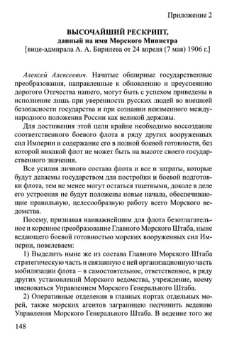 Приложение 2
ВЫСОЧАЙШИЙ РЕСКРИПТ,
данный на имя Морского Министра
[вице-адмирала А. А. Бирилева от 24 апреля (7 мая) 1906 г.]
Алексей Алексеевич. Начатые обширные государственные
преобразования, направленные к обновлению и преуспеянию
дорогого Отечества нашего, могут быть с успехом приведены в
исполнение лишь при уверенности русских людей во внешней
безопасности государства и при сознании неизменного между­
народного положения России как великой державы.
Для достижения этой цели крайне необходимо воссоздание
соответственного боевого флота в ряду других вооруженных
сил Империи и содержание его в полной боевой готовности, без
которой никакой флот не может быть на высоте своего государ­
ственного значения.
Все усилия личного состава флота и все и затраты, которые
будут делаемы государством для постройки и боевой подготов­
ки флота, тем не менее могут остаться тщетными, доколе в деле
его устроения не будут положены новые начала, обеспечиваю­
щие правильную, целесообразную работу всего Морского ве­
домства.
Посему, признавая наиважнейшим для флота безотлагатель­
ное и коренное преобразование Главного Морского Штаба, ныне
ведающего боевой готовностью морских вооруженных сил Им­
перии, повелеваем:
1) Выделить ныне же из состава Главного Морского Штаба
стратегическую часть и связанную с ней организационную часть
мобилизации флота - в самостоятельное, ответственное, в ряду
других установлений Морского ведомства, учреждение, коему
именоваться Управлением Морского Генерального Штаба.
2) Оперативные отделения в главных портах отдельных мо­
рей, также морских агентов заграницею подчинить ведению
Управления Морского Генерального Штаба. В ведение того же
148
 