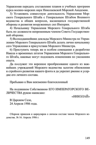 Управления передать составление планов и учебных программ
курса военно-морских наук Николаевской Морской Академии.
3) Установить совместную деятельность Управления Мор­
ского Генерального Штаба с Генеральным Штабом Военного
ведомства в общих вопросах, касающихся государственной
обороны и развития вооруженных сил Империи.
4) Начальнику Управления Морского Генерального Штаба
быть по должности непременным членом Совета Государствен­
ной обороны.
5) Всеподданнейшие доклады Морского Министра по Управ­
лению Морского Генерального Штаба делать лично начальнику
сего Управления в присутствии Морского Министра.
6) Приступить теперь же в особом совещании к разработке
Наказа и временных штатов Управления Морского Генерально­
го Штаба, каковые могут подлежать изменениям по указаниям
опыта.
Да послужит это коренное преобразование одного из важ­
нейших учреждений Морского ведомства залогом обновления
и стройного развития нашего флота и да укрепит рвение и усер­
дие его личного состава.
Пребываю к Вам неизменно благосклонный
На подлинном Собственною ЕГО ИМПЕРАТОРСКОГО ВЕ­
ЛИЧЕСТВА рукою написано:
«НИКОЛАЙ»
В Царском Селе,
24 Апреля 1906 года.
Сборник приказов и циркуляров о личном составе чинов Морского ве­
домства. № 16. Апрель 1906 г.
149
 