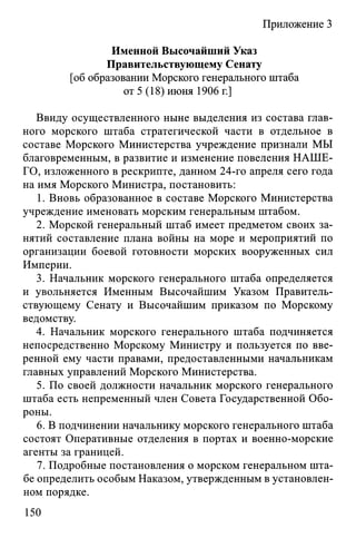 Приложение 3
Именной Высочайший Указ
Правительствующему Сенату
[об образовании Морского генерального штаба
от 5 (18) июня 1906 г.]
Ввиду осуществленного ныне выделения из состава глав­
ного морского штаба стратегической части в отдельное в
составе Морского Министерства учреждение признали МЫ
благовременным, в развитие и изменение повеления НАШЕ­
ГО, изложенного в рескрипте, данном 24-го апреля сего года
на имя Морского Министра, постановить:
1. Вновь образованное в составе Морского Министерства
учреждение именовать морским генеральным штабом.
2. Морской генеральный штаб имеет предметом своих за­
нятий составление плана войны на море и мероприятий по
организации боевой готовности морских вооруженных сил
Империи.
3. Начальник морского генерального штаба определяется
и увольняется Именным Высочайшим Указом Правитель­
ствующему Сенату и Высочайшим приказом по Морскому
ведомству.
4. Начальник морского генерального штаба подчиняется
непосредственно Морскому Министру и пользуется по вве­
ренной ему части правами, предоставленными начальникам
главных управлений Морского Министерства.
5. По своей должности начальник морского генерального
штаба есть непременный член Совета Государственной Обо­
роны.
6. В подчинении начальнику морского генерального штаба
состоят Оперативные отделения в портах и военно-морские
агенты за границей.
7. Подробные постановления о морском генеральном шта­
бе определить особым Наказом, утвержденным в установлен­
ном порядке.
150
 
