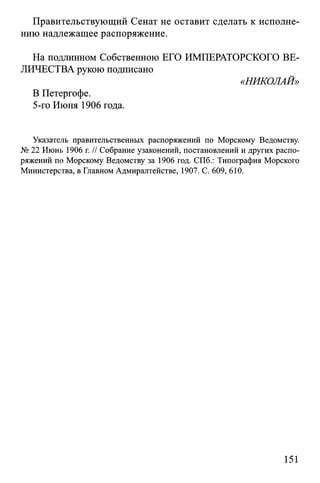 Правительствующий Сенат не оставит сделать к исполне­
нию надлежащее распоряжение.
На подлинном Собственною ЕГО ИМПЕРАТОРСКОГО ВЕ­
ЛИЧЕСТВА рукою подписано
«НИКОЛАЙ»
В Петергофе.
5-го Июня 1906 года.
Указатель правительственных распоряжений по Морскому Ведомству.
№ 22 Июнь 1906 г. // Собрание узаконений, постановлений и других распо­
ряжений по Морскому Ведомству за 1906 год. СПб.: Типография Морского
Министерства, в Главном Адмиралтействе, 1907. С. 609, 610.
151
 