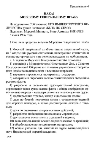 Приложение 4
НАКАЗ
МОРСКОМУ ГЕНЕРАЛЬНОМУ ШТАБУ
На подлинном Собственною ЕГО ИМПЕРАТОРСКОГО ВЕ­
ЛИЧЕСТВА рукою написано: «БЫТЬ ПО СЕМУ»
Подписал: Морской Министр, Вице-Адмирал БИРИЛЕВ.
5 июня 1906 года.
I. Состав и предметы ведения Морского Генерального штаба
1. Морской генеральный штаб состоит: из оперативной части,
из 3 отделений: русской статистики, иностранной статистики и
военно-исторического и из делопроизводства по мобилизации.
2. К ведению Морского Генерального штаба относятся:
1) сношения с Министерством Иностранных Дел, с Советом
Государственной Обороны и с главным управлением генераль­
ного штаба по политическим и военным вопросам;
2) изучение морских сил иностранных государств;
3) собирание и обработка военно-статистических сведений о
русском флоте;
4) разработка и составление судостроительной программы,
определение типов судов нашего флота и общие соображения от­
носительно очереди и характера ремонта и перевооружения судов;
5) формирование отрядов, эскадр и дислокация флота;
6) дела по боевой подготовке флота и составление заданий
для морских маневров, а также рассмотрение отчетов о тако­
вых;
7) дела по подготовке театров военных действий;
8) разработка мобилизационного плана морских сил;
9) деятельность оперативных отделений в портах;
10) деятельность наших военно-морских агентов за границей;
11) обработка военно-исторических материалов;
12) общие указания для занятий на курсе военно-морских
наук Николаевской морской академии;
152
 