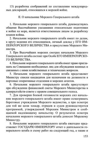 13) разработка соображений по составлению международ­
ных деклараций, относящихся к морской войне.
II. О начальнике Морского Генерального штаба
1. Начальник морского генерального штаба, руководствуясь
общими Высочайшими указаниями относительно подготовки
к войне на море, является ответственным лицом за разработку
планов войны.
2. Начальник морского генерального штаба имеет по делам,
к кругу ведения его относящимся, личный доклад у ЕГО ИМ­
ПЕРАТОРСКОГО ВЕЛИЧЕСТВА в присутствии Морского Ми­
нистра.
3. При Высочайших морских смотрах начальник Морского
Генерального штаба состоит при Особе ЕГО ИМПЕРАТОРСКО­
ГО ВЕЛИЧЕСТВА.
4. Начальник морского генерального штаба имеет право пригла­
шать на Совещания необходимых лиц для обсуждения военных и
связанных с ними хозяйственных и технических вопросов.
5. Начальник морского генерального штаба представляет
Министру списки кандидатов для назначения на должности в
портовые оперативные отделения и морских агентов.
6. Начальник морского генерального штаба присутствует
при обсуждении финансовой сметы Морского Министерства в
адмиралтейств-совете с правом совещательного голоса.
7. Для проверки боевой готовности морских сил началь­
ник морского генерального штаба имеет право осматривать
береговые учреждения Морского ведомства, а при осмотре
для той же цели эскадр, отрядов и судов руководствуется
программой, утверждаемой Морским Министром и сооб­
щаемой надлежащему начальству. О результатах осмотра
начальник морского генерального штаба доносит Морскому
Министру.
8. Начальник морского генерального штаба ежегодно пред­
ставляет ГОСУДАРЮ ИМПЕРАТОРУ отчет о деятельности ге­
нерального штаба и схему работ на следующий год, а также и
153
 