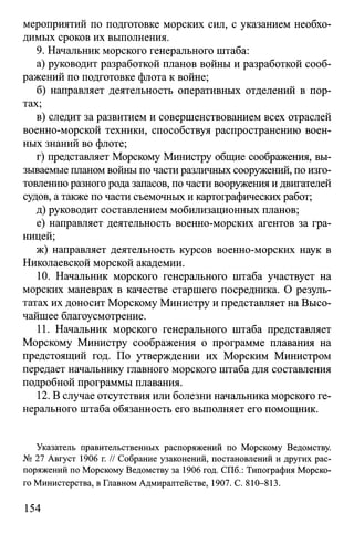мероприятий по подготовке морских сил, с указанием необхо­
димых сроков их выполнения.
9. Начальник морского генерального штаба:
а) руководит разработкой планов войны и разработкой сооб­
ражений по подготовке флота к войне;
б) направляет деятельность оперативных отделений в пор­
тах;
в) следит за развитием и совершенствованием всех отраслей
военно-морской техники, способствуя распространению воен­
ных знаний во флоте;
г) представляет Морскому Министру общие соображения, вы­
зываемые планом войны по части различных сооружений, по изго­
товлению разного рода запасов, по части вооружения и двигателей
судов, а также по части съемочных и картографических работ;
д) руководит составлением мобилизационных планов;
е) направляет деятельность военно-морских агентов за гра­
ницей;
ж) направляет деятельность курсов военно-морских наук в
Николаевской морской академии.
10. Начальник морского генерального штаба участвует на
морских маневрах в качестве старшего посредника. О резуль­
татах их доносит Морскому Министру и представляет на Высо­
чайшее благоусмотрение.
11. Начальник морского генерального штаба представляет
Морскому Министру соображения о программе плавания на
предстоящий год. По утверждении их Морским Министром
передает начальнику главного морского штаба для составления
подробной программы плавания.
12. В случае отсутствия или болезни начальника морского ге­
нерального штаба обязанность его выполняет его помощник.
Указатель правительственных распоряжений по Морскому Ведомству.
№ 27 Август 1906 г. // Собрание узаконений, постановлений и других рас­
поряжений по Морскому Ведомству за 1906 год. СПб.: Типография Морско­
го Министерства, в Главном Адмиралтействе, 1907. С. 810-813.
154
 