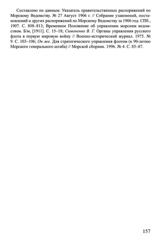 Составлено по данным: Указатель правительственных распоряжений по
Морскому Ведомству. № 27 Август 1906 г. // Собрание узаконений, поста­
новлений и других распоряжений по Морскому Ведомству за 1906 год. СПб.,
1907. С. 808-813; Временное Положение об управлении морским ведом­
ством. Б/м, [1911]. С. 15-18; Симоненко В. Г. Органы управления русского
флота в первую мировую войну // Военно-исторический журнал. 1975. №
9. С. 103-106; Он же. Для стратегического управления флотом (к 90-летию
Морского генерального штаба) // Морской сборник. 1996. № 4. С. 85-87.
157
 