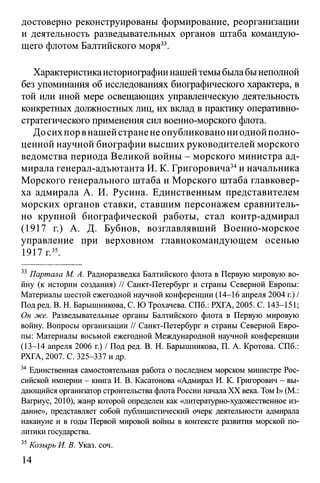 достоверно реконструированы формирование, реорганизации
и деятельность разведывательных органов штаба командую­
щего флотом Балтийского моря33.
Характеристикаисториографии нашейтемы была бынеполной
без упоминания об исследованиях биографического характера, в
той или иной мере освещающих управленческую деятельность
конкретных должностных лиц, их вклад в практику оперативно­
стратегического применения сил военно-морского флота.
До сих пор внашей стране не опубликовано ни одной полно­
ценной научной биографии высших руководителей морского
ведомства периода Великой войны - морского министра ад­
мирала генерал-адъютанта И. К. Григоровича34и начальника
Морского генерального штаба и Морского штаба главковер­
ха адмирала А. И. Русина. Единственным представителем
морских органов ставки, ставшим персонажем сравнитель­
но крупной биографической работы, стал контр-адмирал
(1917 г.) А. Д. Бубнов, возглавлявший Военно-морское
управление при верховном главнокомандующем осенью
1917 г.35.
33 Партала М. А. Радиоразведка Балтийского флота в Первую мировую во­
йну (к истории создания) // Санкт-Петербург и страны Северной Европы:
Материалы шестой ежегодной научной конференции (14-16 апреля 2004 г.) /
Под ред. В. Н. Барышникова, С. Ю Трохачева. СПб.: РХГА, 2005. С. 143-151;
Он же. Разведывательные органы Балтийского флота в Первую мировую
войну. Вопросы организации // Санкт-Петербург и страны Северной Евро­
пы: Материалы восьмой ежегодной Международной научной конференции
(13-14 апреля 2006 г.) / Под ред. В. Н. Барышникова, П. А. Кротова. СПб.:
РХГА, 2007. С. 325-337 и др.
34 Единственная самостоятельная работа о последнем морском министре Рос­
сийской империи - книга И. В. Касатонова «Адмирал И. К. Григорович - вы­
дающийся организатор строительства флота России начала XX века. ТомI» (М.:
Вагриус, 2010), жанр которой определен как «литературно-художественное из­
дание», представляет собой публицистический очерк деятельности адмирала
накануне и в годы Первой мировой войны в контексте развития морской по­
литики государства.
35Козырь И. В. Указ. соч.
14
 