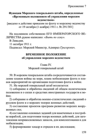 Приложение 7
Функции Морского генерального штаба, определенные
«Временным положением об управлении морским
ведомством»
[введено в действие приказом по флоту и морскому ведомству
от 19 октября (1 ноября) 1911 г. № 291/301]
На подлинном собственною ЕГО ИМПЕРАТОРСКОГО ВЕ­
ЛИЧЕСТВА рукою написано: «Быть по сему».
В Ливадии.
11 октября 1911 г.
Подписал: Морской Министр, Адмирал Григорович.
ВРЕМЕННОЕ ПОЛОЖЕНИЕ
об управлении морским ведомством
Глава IV.
Морской генеральный штаб
50. В морском генеральном штаба сосредоточивается состав­
ление планов войны на море, плана мобилизации флота и пла­
нов мероприятий по организации подготовки флота к войне.
51. На морской генеральный штаб возлагается:
1) собирание и обработка сведений об общем политическом
положении и о силах и средствах иностранных государств к во­
йне;
2) собирание и обработка военно-статистических сведений о
русском флоте и о морских театрах военных действий;
3) составление проектов программ развития морских воору­
женных сил;
4) составление основных заданий для намеченных к построй­
ке кораблей, для подготовки театра военных действий, для заго­
товления неприкосновенных запасов, для комплектования и для
мобилизации;
5) формирование эскадр и отрядов и их дислокация;
159
 