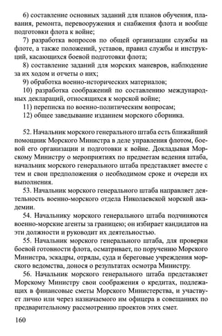 6) составление основных заданий для планов обучения, пла­
вания, ремонта, перевооружения и снабжения флота и вообще
подготовки флота к войне;
7) разработка вопросов по общей организации службы на
флоте, а также положений, уставов, правил службы и инструк­
ций, касающихся боевой подготовки флота;
8) составление заданий для морских маневров, наблюдение
за их ходом и отчеты о них;
9) обработка военно-исторических материалов;
10) разработка соображений по составлению международ­
ных деклараций, относящихся к морской войне;
11) переписка по военно-политическим вопросам;
12) общее заведывание изданием морского сборника.
52. Начальник морского генерального штаба есть ближайший
помощник Морского Министра в деле управления флотом, бое­
вой его организации и подготовки к войне. Докладывая Мор­
скому Министру о мероприятиях по предметам ведения штаба,
начальник морского генерального штаба представляет вместе с
тем и свои предположения о необходимом сроке и очереди их
выполнения.
53. Начальник морского генерального штаба направляет дея­
тельность военно-морского отдела Николаевской морской ака­
демии.
54. Начальнику морского генерального штаба подчиняются
военно-морские агенты за границею; он избирает кандидатов на
эти должности и руководит их деятельностью.
55. Начальник морского генерального штаба, для проверки
боевой готовности флота, осматривает, по поручению Морского
Министра, эскадры, отряды, суда и береговые учреждения мор­
ского ведомства, донося о результатах осмотра Министру.
56. Начальник морского генерального штаба представляет
Морскому Министру свои соображения о кредитах, подлежа­
щих в финансовые сметы Морского Министерства, и участву­
ет лично или через назначаемого им офицера в совещаниях по
предварительному рассмотрению проектов этих смет.
160
 