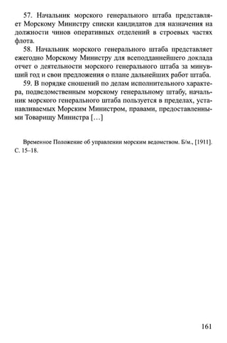 57. Начальник морского генерального штаба представля­
ет Морскому Министру списки кандидатов для назначения на
должности чинов оперативных отделений в строевых частях
флота.
58. Начальник морского генерального штаба представляет
ежегодно Морскому Министру для всеподданнейшего доклада
отчет о деятельности морского генерального штаба за минув­
ший год и свои предложения о плане дальнейших работ штаба.
59. В порядке сношений по делам исполнительного характе­
ра, подведомственным морскому генеральному штабу, началь­
ник морского генерального штаба пользуется в пределах, уста­
навливаемых Морским Министром, правами, предоставленны­
ми Товарищу Министра [...]
Временное Положение об управлении морским ведомством. Б/м., [1911].
С. 15-18.
161
 