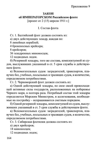 Приложение 9
ЗАКОН
об ИМПЕРАТОРСКОМ Российском флоте
[проект от 2 (15) апреля 1911 г.]
I. Состав флота
Ст. 1. Балтийский флот должен состоять из:
а) двух действующих эскадр, каждая по:
8 линейных кораблей;
4 броненосных крейсера;
8 крейсеров;
36 эскадренных миноносцев;
12 подводных лодок.
б) Резервной эскадры, того же состава, комплектуемой из су­
дов, выслуживших указанный в ст. 5 срок службы в действую­
щем флоте.
в) Вспомогательных судов: заградителей, транспортов, пла­
вучих баз, учебных, посыльных и тралящих судов, в количестве,
определяемом потребностями.
Ст. 2. Черноморский флот должен состоять из:
а) Одной действующей эскадры, по силе своей превосходя­
щей активные силы государств, расположенных на побережье
Черного моря, в полтора раза. Потребный состав этой эскадры
определяется Морским Министром, и ассигнования, необходи­
мые на постройку - испрашиваются сметным порядком.
б) Одной резервной эскадры, комплектуемой из судов, выслу­
живших указанный в ст. 5 срок службы в действующем флоте.
в) Вспомогательных судов: заградителей, транспортов, пла­
вучих баз, учебных, посыльных и тралящих судов, в количестве,
определяемом потребностями.
Ст. 3. Сибирская флотилия должна состоять из:
а) двух крейсеров;
18 миноносцев;
12 подводных лодок;
164
 