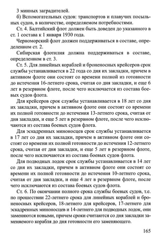 3 минных заградителей.
б) Вспомогательных судов: транспортов и плавучих посыль­
ных судов, в количестве, определяемом потребностями.
Ст. 4. Балтийский флот должен быть доведен до указанного в
ст. 1 состава к 1января 1930 года.
Черноморский флот должен поддерживаться в составе, опре­
деленном ст. 2.
Сибирская флотилия должна поддерживаться в составе,
определенном в ст. 3.
Ст. 5. Для линейных кораблей и броненосных крейсеров срок
службы устанавливается в 22 года со дня их закладки, причем в
активном флоте они состоят со времени полной из готовности
до истечения 16-летнего срока, считая со дня закладки, и еще 6
лет в резервном флоте, после чего исключается из состава бое­
вых судов флота.
Для крейсеров срок службы устанавливается в 18 лет со дня
их закладки, причем в активном флоте они состоят со времени
их полной готовности до истечения 13-летнего срока, считая от
дня закладки, и еще 5 лет в резервном флоте, после чего исклю­
чаются из состава боевых судов флота.
Для эскадренных миноносцев срок службы устанавливается
в 17 лет со дня их закладки, причем в активном флоте они со­
стоят со времени их полной готовности до истечения 12-летнего
срока, считая от дня закладки, и еще 5 лет в резервном флоте,
после чего исключаются из состава боевых судов флота.
Для подводных лодок срок службы устанавливается в 14 лет
со дня их закладки, причем в активном флоте они состоят со
времени их полной готовности до истечения 10-летнего срока,
считая от дня закладки, и еще 4 лет в резервном флоте, после
чего исключаются из состава боевых судов флота.
Ст. 6. По окончании полного срока службы боевых судов, т.е.
по прошествии 22-летнего срока для линейных кораблей и бро­
неносных крейсеров, 18-летнего для крейсеров, 17-летнего для
эскадренных миноносцев и 14-летнего для подводных лодок, они
заменяются новыми, причем сроки считаются со дня закладки за­
меняемого корабля до дня готовности его заменяющего.
165
 