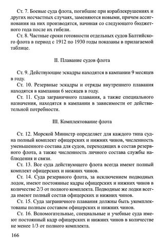 Ст. 7. Боевые суда флота, погибшие при кораблекрушениях и
других несчастных случаях, заменяются новыми, причем ассиг­
нования на них производятся, начиная со следующего бюджет­
ного года после их гибели.
Ст. 8. Частные сроки готовности отдельных судов Балтийско­
го флота в период с 1912 по 1930 годы показаны в прилагаемой
таблице.
II. Плавание судов флота
Ст. 9. Действующие эскадры находятся в кампании 9 месяцев
в году.
Ст. 10. Резервные эскадры и отряды внутреннего плавания
находятся в кампании 6 месяцев в году.
Ст. 11. Суда заграничного плавания, а также специального
назначения, находятся в кампании в зависимости от действи­
тельной потребности.
III. Комплектование флота
Ст. 12. Морской Министр определяет для каждого типа суд­
на полный комплект офицерских и нижних чинов, численность
уменьшенного состава для судов, переходящих в состав резерв­
ного флота, а также численность личного состава службы на­
блюдения и связи.
Ст. 13. Все суда действующего флота всегда имеют полный
комплект офицерских и нижних чинов.
Ст. 14. Суда резервного флота, за исключением подводных
лодок, имеют постоянные кадры офицерских и нижних чинов в
количестве 2/3 от полного комплекта. Подводные же лодки всег­
да имеют полный состав офицерских и нижних чинов.
Ст. 15. Суда заграничного плавания должны быть укомплек­
тованы полным составом офицерских и нижних чинов.
Ст. 16. Вспомогательные, специальные и учебные суда име­
ют постоянный кадр офицерских и нижних чинов в количестве
не менее 1/3 от полного комплекта.
166
 