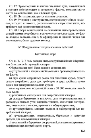 Ст. 17. Транспортные и вспомогательные суда, находящиеся
в составе действующего и резервного флотов, комплектуются
на тех же основаниях, как и боевые суда.
Ст. 18. Яхты комплектуются полным составом.
Ст. 19. Ученики и инструкторы, состоящие в учебных коман­
дах, отрядах и школах, рассчитываются сверх комплекта, по­
требного для комплектования судов.
Ст. 20. Сверх исчисленной на основании вышеприведенных
статей суммы потребности в личном составе для судов, во фло­
те должно состоять еще 5 % офицерских и нижних чинов для
пополнения убыли судовых команд.
IV. Оборудование театров военных действий
Балтийское море
Ст. 21. К 1918 году должна быть оборудована новая оператив­
ная база для действующей эскадры.
Оборудование этой базы должно состоять из:
а) углубленной и защищенной молами и брекватерами стоян­
ки флота;
б) двух сухих аварийных доков для линейных судов, одного
сухого аварийного дока для крейсеров и двух двойных сухих
доков для эскадренных мелких судов;
в) плавучего дока подъемной силы в 30 ОООтонн для линей­
ных судов;
г) ремонтных мастерских для потребностей эскадры;
д) складов береговых и плавучих, для неприкосновенных и
расходных запасов угля, жидкого топлива, смазочных материа­
лов, шкиперских запасов, провизии и обмундирования;
е) артиллерийских, минных складов и лабораторий для по­
требностей эскадры;
ж) грузоподъемных, перевозочных, береговых и плавучих
средств для обслуживания эскадры;
з) госпиталей и береговых сооружений для административно-
хозяйственных потребностей порта.
167
 