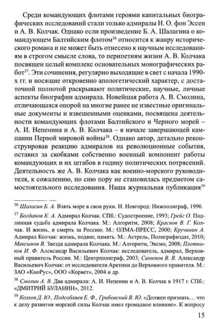 Среди командующих флотами героями капитальных биогра­
фических исследований стали только адмиралы Н. О. фон Эссен
и А. В. Колчак. Однако если произведение Б. А. Шалагина о ко­
мандующем Балтийским флотом36относится к жанру историче­
ского романа и не может быть отнесено к научным исследовани­
ям в строгом смысле слова, то перипетиям жизни А. В. Колчака
посвящен целый комплекс основательных монографических ра­
бот37.Эти сочинения, регулярно выходящие в свет с начала 1990-
х гг. и носящие откровенно апологетический характер, с доста­
точной полнотой раскрывают политические, научные, личные
аспекты биографии адмирала. Новейшая работа А. В. Смолина,
отличающаяся опорой на многие ранее не известные оригиналь­
ные документы и взвешенными оценками, посвящена деятель­
ности командующих флотами Балтийского и Черного морей -
А. И. Непенина и А. В. Колчака - в начале завершающей кам­
пании Первой мировой войны38. Однако автор, детально рекон­
струировав реакцию адмиралов на революционные события,
оставил за скобками собственно военный компонент работы
командующих и их штабов в годину политических потрясений.
Деятельность же А. В. Колчака как военно-морского руководи­
теля, к сожалению, по сию пору не становилась предметом са­
мостоятельного исследования. Наша журнальная публикация39
36Шалагин Б. А. Взять море в свои руки. Н. Новгород: Нижполиграф, 1996.
37Богданов К. А. Адмирал Колчак. СПб.: Судостроение, 1993; Грейг О. Под­
линная судьба адмирала Колчака. М.: Алгоритм, 2008; Краснов В. Г. Кол­
чак. И жизнь, и смерть за Россию. М.: ОЛМА-ПРЕСС, 2000; Кручинин А.
Адмирал Колчак: жизнь, подвиг, память. М.: Астрель, Полиграфиздат, 2010;
Максимов В. Звезда адмирала Колчака. М.: Алгоритм, Эксмо, 2008; Плотни­
ков И. Ф. Александр Васильевич Колчак: исследователь, адмирал, Верхов­
ный правитель России. М.: Центрполиграф, 2003; Синюков В. В. Александр
Васильевич Колчак: от исследователя Арктики до Верховного правителя. М.:
ЗАО «КноРус», ООО «Корвет», 2004 и др.
38 Смолин А. В. Два адмирала: А. И. Непенин и А. В. Колчак в 1917 г. СПб.:
«ДМИТРИЙ БУЛАНИН», 2012.
39КозловД. Ю., Подсобляев Е. Ф., Грибовский В. Ю. «Должен признать... что
к делу развития морской силы Колчак имел громадное влияние». К вопросу
15
 