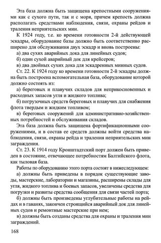 Эта база должна быть защищена крепостными сооружения­
ми как с сухого пути, так и с моря, причем крепость должна
располагать средствами наблюдения, связи, охраны рейдов и
траления неприятельских мин.
К 1924 году, т.е. ко времени готовности 2-й действующей
эскадры, оборудование базы должно быть соответственно рас­
ширено для обслуживания двух эскадр и вновь построены:
а) два сухих аварийных дока для линейных судов;
б) один сухой аварийный док для крейсеров;
в) два двойных сухих дока для эскадренных минных судов.
Ст. 22. К 1924 году ко времени готовности 2-й эскадры долж­
на быть построена вспомогательная база, оборудование которой
должно состоять из:
а) береговых и плавучих складов для неприкосновенных и
расходных запасов угля и жидкого топлива;
б) погрузочных средств береговых и плавучих для снабжения
флота твердым и жидким топливом;
в) береговых сооружений для административно-хозяйствен­
ных потребностей и обслуживания складов.
Эта база должна быть защищена фортификационными соо­
ружениями, и в состав ее средств должны войти средства на­
блюдения, связи, охраны рейда и траления неприятельских мин
заграждения.
Ст. 23. К 1914 году Кронштадтский порт должен быть приве­
ден в состояние, отвечающее потребностям Балтийского флота,
как тыловая база.
Работы по оборудованию этого порта состоят в нижеследующем:
а) должны быть приведены в порядок существующие заво­
ды, мастерские, лаборатории и магазины, расширены склады для
угля, жидкого топлива и боевых запасов, увеличены средства для
погрузки и развиты средства сообщения для связи частей порта;
б) должны быть произведены углубительные работы на рей­
дах и в гаванях, закончен строящийся аварийный док для линей­
ных судов и ремонтные мастерские при нем;
в) должны быть созданы средства для охраны и траления мин
заграждений.
168
 
