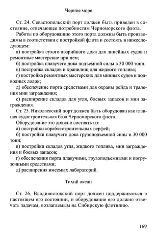 Черное море
Ст. 24. Севастопольский порт должен быть приведен в со­
стояние, отвечающее потребностям Черноморского флота.
Работы по оборудованию этого порта должны быть произво­
димы в соответствии с постройкой флота и состоять в нижесле­
дующем:
а) постройка сухого аварийного дока для линейных судов и
ремонтные мастерские при нем;
б) постройка плавучего дока подъемной силы в 30 ОООтонн;
в) постройка складов и хранилищ для жидкого топлива;
г) постройка ремонтных мастерских для минных судов и под­
водных лодок;
д) обеспечение порта средствами для охраны рейда и трале­
ния мин заграждения;
е) расширение складов для угля, боевых запасов и мин за­
граждения.
Ст. 25. Николаевский порт должен быть оборудован как глав­
ная судостроительная база Черноморского флота.
Оборудование это должно состоять из:
а) постройки кораблестроительных верфей;
б) постройки плавучего дока грузоподъемной силы в 30 ООО
тонн;
в) постройки складов угля, жидкого топлива, мин загражде­
ния и боевых запасов;
г) обеспечения порта плавучими, грузоподъемными и погру­
зочными средствами;
д) расширения имеемых лабораторий.
Тихий океан
Ст. 26. Владивостокский порт должен поддерживаться в
настоящем его состоянии, и оборудование его должно отве­
чать задачам, возлагаемым на Сибирскую флотилию.
169
 