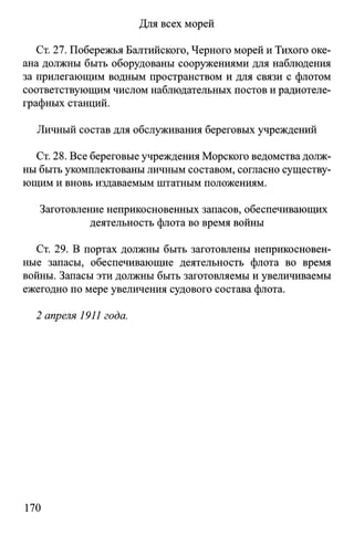 Для всех морей
Ст. 27. Побережья Балтийского, Черного морей и Тихого оке­
ана должны быть оборудованы сооружениями для наблюдения
за прилегающим водным пространством и для связи с флотом
соответствующим числом наблюдательных постов и радиотеле­
графных станций.
Личный состав для обслуживания береговых учреждений
Ст. 28. Все береговые учреждения Морского ведомства долж­
ны быть укомплектованы личным составом, согласно существу­
ющим и вновь издаваемым штатным положениям.
Заготовление неприкосновенных запасов, обеспечивающих
деятельность флота во время войны
Ст. 29. В портах должны быть заготовлены неприкосновен­
ные запасы, обеспечивающие деятельность флота во время
войны. Запасы эти должны быть заготовляемы и увеличиваемы
ежегодно по мере увеличения судового состава флота.
2 апреля 1911 года.
170
 
