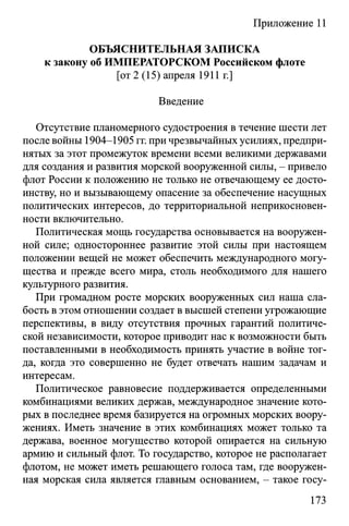 Приложение 11
ОБЪЯСНИТЕЛЬНАЯ ЗАПИСКА
к закону об ИМПЕРАТОРСКОМ Российском флоте
[от 2 (15) апреля 1911 г.]
Введение
Отсутствие планомерного судостроения в течение шести лет
после войны 1904-1905 гг. при чрезвычайных усилиях, предпри­
нятых за этот промежуток времени всеми великими державами
для создания и развития морской вооруженной силы, - привело
флот России к положению не только не отвечающему ее досто­
инству, но и вызывающему опасение за обеспечение насущных
политических интересов, до территориальной неприкосновен­
ности включительно.
Политическая мощь государства основывается на вооружен­
ной силе; одностороннее развитие этой силы при настоящем
положении вещей не может обеспечить международного могу­
щества и прежде всего мира, столь необходимого для нашего
культурного развития.
При громадном росте морских вооруженных сил наша сла­
бость в этом отношении создает в высшей степени угрожающие
перспективы, в виду отсутствия прочных гарантий политиче­
ской независимости, которое приводит нас к возможности быть
поставленными в необходимость принять участие в войне тог­
да, когда это совершенно не будет отвечать нашим задачам и
интересам.
Политическое равновесие поддерживается определенными
комбинациями великих держав, международное значение кото­
рых в последнее время базируется на огромных морских воору­
жениях. Иметь значение в этих комбинациях может только та
держава, военное могущество которой опирается на сильную
армию и сильный флот. То государство, которое не располагает
флотом, не может иметь решающего голоса там, где вооружен­
ная морская сила является главным основанием, - такое госу-
173
 