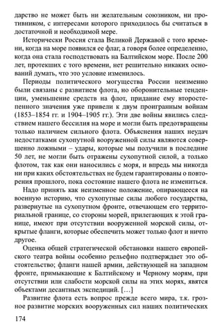 дарство не может быть ни желательным союзником, ни про­
тивником, с интересами которого приходилось бы считаться в
достаточной и необходимой мере.
Исторически Россия стала Великой Державой с того време­
ни, когда на море появился ее флаг, а говоря более определенно,
когда она стала господствовать на Балтийском море. После 200
лет, протекших с того времени, нет решительно никаких осно­
ваний думать, что это условие изменилось.
Периоды политического могущества России неизменно
были связаны с развитием флота, но оборонительные тенден­
ции, уменьшение средств на флот, придание ему второсте­
пенного значения уже привели к двум проигранным войнам
(1853-1854 гг. и 1904-1905 гг.). Эти две войны явились след­
ствием нашего бессилия на море и могли быть предотвращены
только наличием сильного флота. Объяснения наших неудач
недостатками сухопутной вооруженной силы являются совер­
шенно ложными - удары, которые мы получили в последние
50 лет, не могли быть отражены сухопутной силой, а только
флотом, так как они наносились с моря, и впредь мы никогда
ни при каких обстоятельствах не будем гарантированы о повто­
рения прошлого, пока состояние нашего флота не измениться.
Надо принять как неизменное положение, опирающееся на
военную историю, что сухопутные силы любого государства,
развернутые на сухопутном фронте, отвечающем его террито­
риальной границе, со стороны морей, прилегающих к этой гра­
нице, имеют при отсутствии вооруженной морской силы, от­
крытые фланги, которые обеспечить может только флот и ничто
другое.
Оценка общей стратегической обстановки нашего европей­
ского театра войны особенно рельефно подтверждает это об­
стоятельство; фланги нашей армии, действующей на западном
фронте, примыкающие к Балтийскому и Черному морям, при
отсутствии или слабости морской силы на этих морях, явятся
объектами десантных экспедиций. [...]
Развитие флота есть вопрос прежде всего мира, т.к. гроз­
ное развитие морских вооруженных сил наших политических
174
 