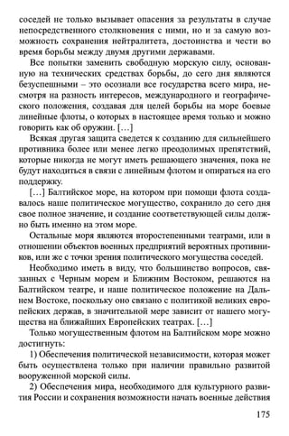 соседей не только вызывает опасения за результаты в случае
непосредственного столкновения с ними, но и за самую воз­
можность сохранения нейтралитета, достоинства и чести во
время борьбы между двумя другими державами.
Все попытки заменить свободную морскую силу, основан­
ную на технических средствах борьбы, до сего дня являются
безуспешными - это осознали все государства всего мира, не­
смотря на разность интересов, международного и географиче­
ского положения, создавая для целей борьбы на море боевые
линейные флоты, о которых в настоящее время только и можно
говорить как об оружии. [...]
Всякая другая защита сведется к созданию для сильнейшего
противника более или менее легко преодолимых препятствий,
которые никогда не могут иметь решающего значения, пока не
будут находиться в связи с линейным флотом и опираться на его
поддержку.
[...] Балтийское море, на котором при помощи флота созда­
валось наше политическое могущество, сохранило до сего дня
свое полное значение, и создание соответствующей силы долж­
но быть именно на этом море.
Остальные моря являются второстепенными театрами, или в
отношении объектов военных предприятий вероятных противни­
ков, или же с точки зрения политического могущества соседей.
Необходимо иметь в виду, что большинство вопросов, свя­
занных с Черным морем и Ближним Востоком, решаются на
Балтийском театре, и наше политическое положение на Даль­
нем Востоке, поскольку оно связано с политикой великих евро­
пейских держав, в значительной мере зависит от нашего могу­
щества на ближайших Европейских театрах. [...]
Только могущественным флотом на Балтийском море можно
достигнуть:
1) Обеспечения политической независимости, которая может
быть осуществлена только при наличии правильно развитой
вооруженной морской силы.
2) Обеспечения мира, необходимого для культурного разви­
тия России и сохранения возможности начать военные действия
175
 