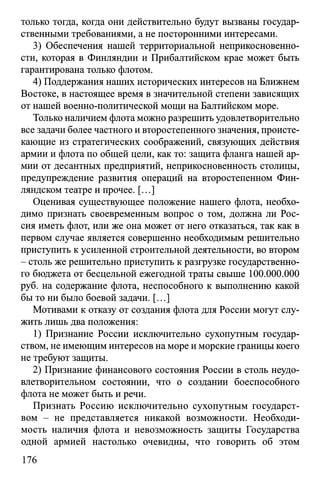 только тогда, когда они действительно будут вызваны государ­
ственными требованиями, а не посторонними интересами.
3) Обеспечения нашей территориальной неприкосновенно­
сти, которая в Финляндии и Прибалтийском крае может быть
гарантирована только флотом.
4) Поддержания наших исторических интересов на Ближнем
Востоке, в настоящее время в значительной степени зависящих
от нашей военно-политической мощи на Балтийском море.
Только наличием флота можно разрешить удовлетворительно
все задачи более частного и второстепенного значения, происте­
кающие из стратегических соображений, связующих действия
армии и флота по общей цели, как то: защита фланга нашей ар­
мии от десантных предприятий, неприкосновенность столицы,
предупреждение развития операций на второстепенном Фин­
ляндском театре и прочее. [...]
Оценивая существующее положение нашего флота, необхо­
димо признать своевременным вопрос о том, должна ли Рос­
сия иметь флот, или же она может от него отказаться, так как в
первом случае является совершенно необходимым решительно
приступить к усиленной строительной деятельности, во втором
- столь же решительно приступить к разгрузке государственно­
го бюджета от бесцельной ежегодной траты свыше 100.000.000
руб. на содержание флота, неспособного к выполнению какой
бы то ни было боевой задачи. [...]
Мотивами к отказу от создания флота для России могут слу­
жить лишь два положения:
1) Признание России исключительно сухопутным государ­
ством, не имеющим интересов на море и морские границы коего
не требуют защиты.
2) Признание финансового состояния России в столь неудо­
влетворительном состоянии, что о создании боеспособного
флота не может быть и речи.
Признать Россию исключительно сухопутным государст­
вом - не представляется никакой возможности. Необходи­
мость наличия флота и невозможность защиты Государства
одной армией настолько очевидны, что говорить об этом
176
 