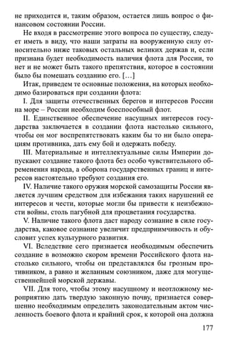 не приходится и, таким образом, остается лишь вопрос о фи­
нансовом состоянии России.
Не входя в рассмотрение этого вопроса по существу, следу­
ет иметь в виду, что наши затраты на вооруженную силу от­
носительно ниже таковых остальных великих держав и, если
признана будет необходимость наличия флота для России, то
нет и не может быть такого препятствия, которое в состоянии
было бы помешать созданию его. [...]
Итак, приведем те основные положения, на которых необхо­
димо базироваться при создании флота:
I. Для защиты отечественных берегов и интересов России
на море - России необходим боеспособный флот.
II. Единственное обеспечение насущных интересов госу­
дарства заключается в создании флота настолько сильного,
чтобы он мог воспрепятствовать каким бы то ни было опера­
циям противника, дать ему бой и одержать победу.
III. Материальные и интеллектуальные силы Империи до­
пускают создание такого флота без особо чувствительного об­
ременения народа, а оборона государственных границ и инте­
ресов настоятельно требуют создания его.
IV. Наличие такого оружия морской самозащиты России яв­
ляется лучшим средством для избежания таких нарушений ее
интересов и чести, которые могли бы привести к неизбежно­
сти войны, столь пагубной для процветания государства.
V. Наличие такого флота даст народу сознание в силе госу­
дарства, каковое сознание увеличит предприимчивость и обу­
словит успех культурного развития.
VI. Вследствие сего признается необходимым обеспечить
создание в возможно скором времени Российского флота на­
столько сильного, чтобы он представлялся бы грозным про­
тивником, а равно и желанным союзником, даже для могуще­
ственнейшей морской державы.
VII. Для того, чтобы этому насущному и неотложному ме­
роприятию дать твердую законную почву, признается совер­
шенно необходимым определить законодательным актом чис­
ленность боевого флота и крайний срок, к которой она должна
177
 