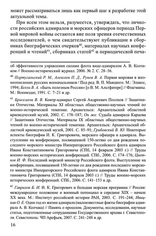 может рассматриваться лишь как первый шаг к разработке этой
актуальной темы.
При всем этом нельзя, разумеется, утверждать, что лично­
сти российских адмиралов и морских офицеров периода Пер­
вой мировой войны остаются вне поля зрения отечественных
исследователей, о чем свидетельствуют публикации в сбор­
никах биографических очерков40, материалах научных конфе­
ренций и чтений41, сборниках статей42и периодической печа­
об эффективности управления силами флота вице-адмиралом А. В. Колча­
ком // Военно-исторический журнал. 2006. № 2. С. 28-36.
40 Португальский Р. М., Алексеев П. Д., Рунов В. А. Первая мировая в жиз­
неописаниях русских военачальников / Под ред. В. П. Маяцкого. М.: Элакос,
1994; Белли В. А. «Быть полезным России» [о В. М. Альтфатере] // Флагманы.
М.: Воениздат, 1991. С. 7-21 и др.
41 Брызгалов В. В. Контр-адмирал Сергей Андреевич Посохов // Защитни­
ки Отечества. Материалы XI областных общественно-научных чтений по
военно-исторической тематике. Архангельск: Архангельский областной
краеведческий музей, 2002. С. 178-187; Он же. Судьба адмирала Карцова
// Защитники Отечества. Материалы IX областных общественно-научных
чтений по военно-исторической тематике. Архангельск: Архангельский об­
ластной краеведческий музей, 2001. С. 85-91; Грибовский В. Ю. Некоторые
аспекты биографии И. К. Григоровича, морского офицера и адмирала. Вы­
ступление на конференции, посвященной 150-летию со дня рождения по­
следнего морского министра Императорского Российского флота адмирала
Ивана Константиновича Григоровича (СПб, 14 февраля 2003 г.) // Труды
военно-морских исторических конференций. СПб., 2006. С. 174-176; Цвет­
ков И. Ф. Последний морской министр Российского флота. Выступление на
конференции, посвященной 150-летию со дня рождения последнего морско­
го министра Императорского Российского флота адмирала Ивана Констан­
тиновича Григоровича (СПб, 14 февраля 2003 г.) // Труды военно-морских
исторических конференций. СПб., 2006. С. 141-153 и др.
42 Гаврилов Б. И. И. К. Григорович и большая морская программа // Россия:
международное положение и военный потенциал в середине XIX - начале
XX века. М.: Институт российской истории РАН, 2003. С. 191-244; Ивиц-
кая О. Е. Один год из жизни адмирала (малоизвестные факты биографии адми­
рала А. В. Колчака) // Память о прошлом. Документы, исследования, научные
статьи, подготовленные сотрудниками Государственного архива г. Севастопо­
ля. Севастополь: ЧП Арефьев, 2007. С. 241-248 и др.
16
 