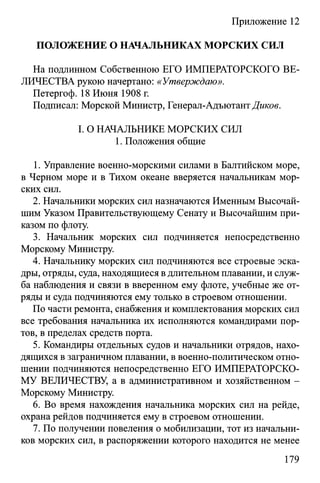 Приложение 12
ПОЛОЖЕНИЕ О НАЧАЛЬНИКАХ МОРСКИХ СИЛ
На подлинном Собственною ЕГО ИМПЕРАТОРСКОГО ВЕ­
ЛИЧЕСТВА рукою начертано: «Утверждаю».
Петергоф. 18 Июня 1908 г.
Подписал: Морской Министр, Генерал-АдъютантДикое.
I. О НАЧАЛЬНИКЕ МОРСКИХ СИЛ
1. Положения общие
1. Управление военно-морскими силами в Балтийском море,
в Черном море и в Тихом океане вверяется начальникам мор­
ских сил.
2. Начальники морских сил назначаются Именным Высочай­
шим Указом Правительствующему Сенату и Высочайшим при­
казом по флоту.
3. Начальник морских сил подчиняется непосредственно
Морскому Министру.
4. Начальнику морских сил подчиняются все строевые эска­
дры, отряды, суда, находящиеся в длительном плавании, и служ­
ба наблюдения и связи в вверенном ему флоте, учебные же от­
ряды и суда подчиняются ему только в строевом отношении.
По части ремонта, снабжения и комплектования морских сил
все требования начальника их исполняются командирами пор­
тов, в пределах средств порта.
5. Командиры отдельных судов и начальники отрядов, нахо­
дящихся в заграничном плавании, в военно-политическом отно­
шении подчиняются непосредственно ЕГО ИМПЕРАТОРСКО­
МУ ВЕЛИЧЕСТВУ, а в административном и хозяйственном -
Морскому Министру.
6. Во время нахождения начальника морских сил на рейде,
охрана рейдов подчиняется ему в строевом отношении.
7. По получении повеления о мобилизации, тот из начальни­
ков морских сил, в распоряжении которого находится не менее
179
 