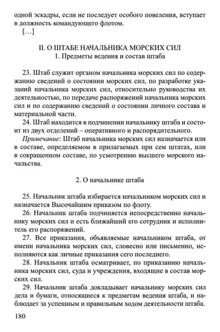 одной эскадры, если не последует особого повеления, вступает
в должность командующего флотом.
[...]
II. О ШТАБЕ НАЧАЛЬНИКА МОРСКИХ СИЛ
1. Предметы ведения и состав штаба
23. Штаб служит органом начальника морских сил по содер­
жанию сведений о состоянии морских сил, по разработке ука­
заний начальника морских сил, относительно руководства их
деятельностью, по передаче распоряжений начальника морских
сил и по содержанию сведений о состоянии личного состава и
материальной части.
24. Штаб находится в подчинении начальнику штаба и состо­
ит из двух отделений - оперативного и распорядительного.
Примечание: Штаб начальника морских сил назначается или
в составе, определяемом в прилагаемых при сем штатах, или
в сокращенном составе, по усмотрению высшего морского на­
чальства.
2. О начальнике штаба
25. Начальник штаба избирается начальником морских сил и
назначается Высочайшим приказом по флоту.
26. Начальник штаба подчиняется непосредственно началь­
нику морских сил и есть ближайший его сотрудник и исполни­
тель его распоряжений.
27. Все приказания, объявляемые начальником штаба, от
имени начальника морских сил, словесно или письменно, ис­
полняются как личные приказания сего последнего.
28. Начальник штаба осматривает, по приказанию началь­
ника морских сил, суда и учреждения, входящие в состав мор­
ских сил.
29. Начальник штаба докладывает начальнику морских сил
дела и бумаги, относящиеся к предметам ведения штаба, и на­
блюдает за успешным и правильным ходом деятельности штаба.
180
 