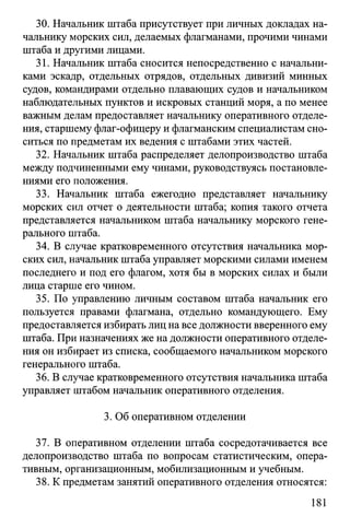30. Начальник штаба присутствует при личных докладах на­
чальнику морских сил, делаемых флагманами, прочими чинами
штаба и другими лицами.
31. Начальник штаба сносится непосредственно с начальни­
ками эскадр, отдельных отрядов, отдельных дивизий минных
судов, командирами отдельно плавающих судов и начальником
наблюдательных пунктов и искровых станций моря, а по менее
важным делам предоставляет начальнику оперативного отделе­
ния, старшему флаг-офицеру и флагманским специалистам сно­
ситься по предметам их ведения с штабами этих частей.
32. Начальник штаба распределяет делопроизводство штаба
между подчиненными ему чинами, руководствуясь постановле­
ниями его положения.
33. Начальник штаба ежегодно представляет начальнику
морских сил отчет о деятельности штаба; копия такого отчета
представляется начальником штаба начальнику морского гене­
рального штаба.
34. В случае кратковременного отсутствия начальника мор­
ских сил, начальник штаба управляет морскими силами именем
последнего и под его флагом, хотя бы в морских силах и были
лица старше его чином.
35. По управлению личным составом штаба начальник его
пользуется правами флагмана, отдельно командующего. Ему
предоставляется избирать лиц на все должности вверенного ему
штаба. При назначениях же на должности оперативного отделе­
ния он избирает из списка, сообщаемого начальником морского
генерального штаба.
36. В случае кратковременного отсутствия начальника штаба
управляет штабом начальник оперативного отделения.
3. Об оперативном отделении
37. В оперативном отделении штаба сосредотачивается все
делопроизводство штаба по вопросам статистическим, опера­
тивным, организационным, мобилизационным и учебным.
38. К предметам занятий оперативного отделения относятся:
181
 