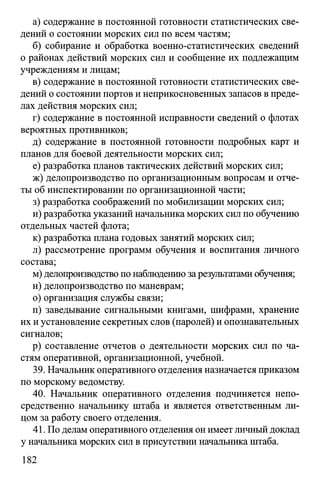 а) содержание в постоянной готовности статистических све­
дений о состоянии морских сил по всем частям;
б) собирание и обработка военно-статистических сведений
о районах действий морских сил и сообщение их подлежащим
учреждениям и лицам;
в) содержание в постоянной готовности статистических све­
дений о состоянии портов и неприкосновенных запасов в преде­
лах действия морских сил;
г) содержание в постоянной исправности сведений о флотах
вероятных противников;
д) содержание в постоянной готовности подробных карт и
планов для боевой деятельности морских сил;
е) разработка планов тактических действий морских сил;
ж) делопроизводство по организационным вопросам и отче­
ты об инспектировании по организационной части;
з) разработка соображений по мобилизации морских сил;
и) разработка указаний начальника морских сил по обучению
отдельных частей флота;
к) разработка плана годовых занятий морских сил;
л) рассмотрение программ обучения и воспитания личного
состава;
м) делопроизводство по наблюдению за результатами обучения;
н) делопроизводство по маневрам;
о) организация службы связи;
п) заведывание сигнальными книгами, шифрами, хранение
их и установление секретных слов (паролей) и опознавательных
сигналов;
р) составление отчетов о деятельности морских сил по ча­
стям оперативной, организационной, учебной.
39. Начальник оперативного отделения назначается приказом
по морскому ведомству.
40. Начальник оперативного отделения подчиняется непо­
средственно начальнику штаба и является ответственным ли­
цом за работу своего отделения.
41. По делам оперативного отделения он имеет личный доклад
у начальника морских сил в присутствии начальника штаба.
182
 