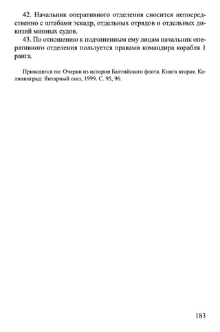 42. Начальник оперативного отделения сносится непосред­
ственно с штабами эскадр, отдельных отрядов и отдельных ди­
визий минных судов.
43. По отношению к подчиненным ему лицам начальник опе­
ративного отделения пользуется правами командира корабля 1
ранга.
Приводится по: Очерки из истории Балтийского флота. Книга вторая. Ка­
лининград: Янтарный сказ, 1999. С. 95, 96.
183
 