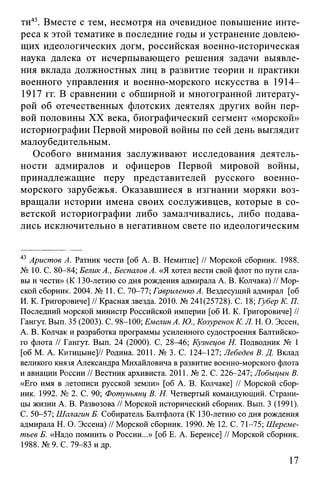 ти43. Вместе с тем, несмотря на очевидное повышение инте­
реса к этой тематике в последние годы и устранение довлею­
щих идеологических догм, российская военно-историческая
наука далека от исчерпывающего решения задачи выявле­
ния вклада должностных лиц в развитие теории и практики
военного управления и военно-морского искусства в 1914—
1917 гг. В сравнении с обширной и многогранной литерату­
рой об отечественных флотских деятелях других войн пер­
вой половины XX века, биографический сегмент «морской»
историографии Первой мировой войны по сей день выглядит
малоубедительным.
Особого внимания заслуживают исследования деятель­
ности адмиралов и офицеров Первой мировой войны,
принадлежащие перу представителей русского военно-
морского зарубежья. Оказавшиеся в изгнании моряки воз­
вращали истории имена своих сослуживцев, которые в со­
ветской историографии либо замалчивались, либо подава­
лись исключительно в негативном свете по идеологическим
43 Аристов А. Ратник чести [об А. В. Немитце] // Морской сборник. 1988.
№ 10. С. 80-84; БеликА., Беспалов А. «Я хотел вести свой флот по пути сла­
вы и чести» (К 130-летию со дня рождения адмирала А. В. Колчака) // Мор­
ской сборник. 2004. № 11. С. 70-77; Гавриленко А. Вездесущий адмирал [об
И. К. Григоровиче] // Красная звезда. 2010. № 241(25728). С. 18; Губер К. П.
Последний морской министр Российской империи [об И. К. Григоровиче] //
Гангут. Вып. 35 (2003). С. 98-100; Емелин А. Ю., Козуренок К. Л. Н. О. Эссен,
А. В. Колчак и разработка программы усиленного судостроения Балтийско­
го флота // Гангут. Вып. 24 (2000). С. 28^6; Кузнецов Н. Подводник № 1
[об М. А. Китицыне]// Родина. 2011. № 3. С. 124-127; Лебедев В. Д. Вклад
великого князя Александра Михайловича в развитие военно-морского флота
и авиации России // Вестник архивиста. 2011. № 2. С. 226-247; Лобыцын В.
«Его имя в летописи русской земли» [об А. В. Колчаке] // Морской сбор­
ник. 1992. № 2. С. 90; Фотунъянц В. Н. Четвертый командующий. Страни­
цы жизни А. В. Развозова // Морской исторический сборник. Вып. 3 (1991).
С. 50-57; Шалагин Б. Собиратель Балтфлота (К 130-летию со дня рождения
адмирала Н. О. Эссена) // Морской сборник. 1990. № 12. С. 71-75; Шереме­
тьев Б. «Надо помнить о России...» [об Е. А. Беренсе] // Морской сборник.
1988. №9. С. 79-83 и др.
17
 