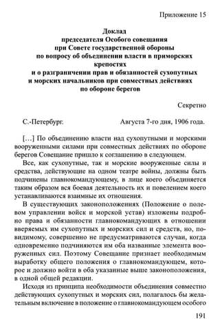 Приложение 15
Доклад
председателя Особого совещания
при Совете государственной обороны
по вопросу об объединении власти в приморских
крепостях
и о разграничении прав и обязанностей сухопутных
и морских начальников при совместных действиях
по обороне берегов
Секретно
С.-Петербург. Августа 7-го дня, 1906 года.
[...] По объединению власти над сухопутными и морскими
вооруженными силами при совместных действиях по обороне
берегов Совещание пришло к соглашению в следующем.
Все, как сухопутные, так и морские вооруженные силы и
средства, действующие на одном театре войны, должны быть
подчинены главнокомандующему, в лице коего объединяется
таким образом вся боевая деятельность их и повелением коего
устанавливаются взаимные их отношения.
В существующих законоположениях (Положение о поле­
вом управлении войск и морской устав) изложены подроб­
но права и обязанности главнокомандующих в отношении
вверяемых им сухопутных и морских сил и средств, но, по-
видимому, совершенно не предусматриваются случаи, когда
одновременно подчиняются им оба названные элемента воо­
руженных сил. Поэтому Совещание признает необходимым
выработку общего положения о главнокомандующем, кото­
рое и должно войти в оба указанные выше законоположения,
в одной общей редакции.
Исходя из принципа необходимости объединения совместно
действующих сухопутных и морских сил, полагалось бы жела­
тельным включение в положение оглавнокомандующем особого
191
 