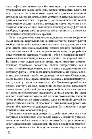 параграфа, коим указывалось бы, что, при отсутствии личного
руководства его какою-либо совместною операциею, власть на
месте должна быть во всяком случае объединена повелением
его в лице одного из начальников совместно действующих сухо­
путных и морских сил. Сверх того, по его же повелению те или
иные военно-сухопутные силы и средства могут поступать в по­
стоянное или временное подчинение командующему флотом, и
наоборот, морские силы и средства могут поступать в такое же
подчинение командующему армией.
Если в подчинение главнокомандующему всеми вооружен­
ными силами, действующими на данном театре, входит флот и
вообще какие-либо военно-морские силы и средства, то в со­
став штаба главнокомандующего должен входить особый ор­
ган, военно-морской отдел, задачею коего является разработка
предположений, передача указаний и сбор и содержание необ­
ходимых главнокомандующему сведений - по морской части.
Во главе этого отдела должно стоять лицо, имеющее соответ­
ственное служебное положение, вполне авторитетное, как в
глазах главнокомандующего, так и в глазах подчиненного по­
следнему флота. Подчиняясь непосредственно, на общем осно­
вании, начальнику штаба, он должен, по мнению Совещания,
иметь вместе с тем право личного доклада у главнокомандую­
щего, в присутствии начальника штаба. Военно-морской отдел
должен состоять из двух отделений: оперативного, ведающего
планы боевых действий (часть квартирмейстерская), и строево­
го (часть инспекторская), ведающего личный состав. Во главе
каждого из названных отделений должны стоять штаб-офицеры
флота и обязательно специалисты, один по минной, другой по
артиллерийской части. Подробные штаты военно-морского от­
дела штаба главнокомандующего должны быть внесены в суще­
ствующие законоположения.^..]
Во всяком случае, при совместных действиях морских и су­
хопутных вооруженных сил весьма важным является установ­
ление взаимной их связи, к чему должны быть приложены все
заботы подлежащих начальников. Не входя в подробное рассмо­
трение различных способов установления ее, что будет всегда
192
 