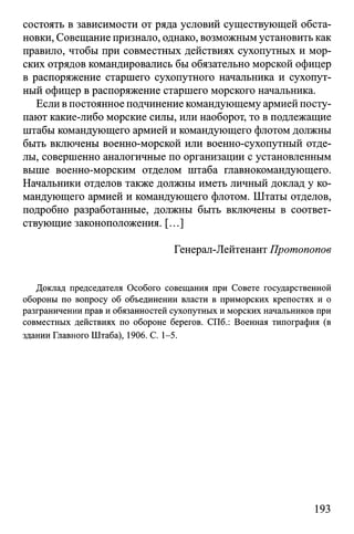 состоять в зависимости от ряда условий существующей обста­
новки, Совещание признало, однако, возможным установить как
правило, чтобы при совместных действиях сухопутных и мор­
ских отрядов командировались бы обязательно морской офицер
в распоряжение старшего сухопутного начальника и сухопут­
ный офицер в распоряжение старшего морского начальника.
Если в постоянное подчинение командующему армией посту­
пают какие-либо морские силы, или наоборот, то в подлежащие
штабы командующего армией и командующего флотом должны
быть включены военно-морской или военно-сухопутный отде­
лы, совершенно аналогичные по организации с установленным
выше военно-морским отделом штаба главнокомандующего.
Начальники отделов также должны иметь личный доклад у ко­
мандующего армией и командующего флотом. Штаты отделов,
подробно разработанные, должны быть включены в соответ­
ствующие законоположения. [...]
Генерал-Лейтенант Протопопов
Доклад председателя Особого совещания при Совете государственной
обороны по вопросу об объединении власти в приморских крепостях и о
разграничении прав и обязанностей сухопутных и морских начальников при
совместных действиях по обороне берегов. СПб.: Военная типография (в
здании Главного Штаба), 1906. С. 1-5.
193
 