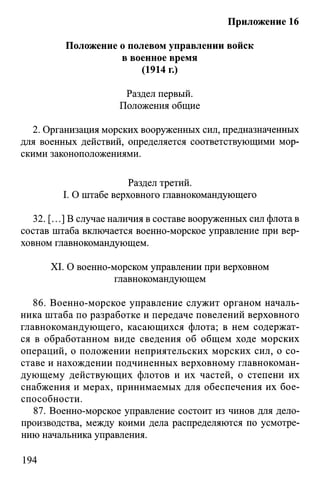Приложение 16
Положение о полевом управлении войск
в военное время
(1914 г.)
Раздел первый.
Положения общие
2. Организация морских вооруженных сил, предназначенных
для военных действий, определяется соответствующими мор­
скими законоположениями.
Раздел третий.
I. О штабе верховного главнокомандующего
32. [...] В случае наличия в составе вооруженных сил флота в
состав штаба включается военно-морское управление при вер­
ховном главнокомандующем.
XI. О военно-морском управлении при верховном
главнокомандующем
86. Военно-морское управление служит органом началь­
ника штаба по разработке и передаче повелений верховного
главнокомандующего, касающихся флота; в нем содержат­
ся в обработанном виде сведения об общем ходе морских
операций, о положении неприятельских морских сил, о со­
ставе и нахождении подчиненных верховному главнокоман­
дующему действующих флотов и их частей, о степени их
снабжения и мерах, принимаемых для обеспечения их бое­
способности.
87. Военно-морское управление состоит из чинов для дело­
производства, между коими дела распределяются по усмотре­
нию начальника управления.
194
 