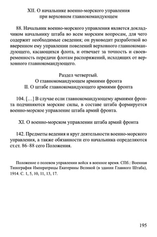 XII. О начальнике военно-морского управления
при верховном главнокомандующем
88. Начальник военно-морского управления является доклад­
чиком начальнику штаба во всем морским вопросам, для чего
содержит необходимые сведения; он руководит разработкой во
вверенном ему управлении повелений верховного главнокоман­
дующего, касающихся флота, и отвечает за точность и своев­
ременность передачи флотам распоряжений, исходящих от вер­
ховного главнокомандующего.
Раздел четвертый.
О главнокомандующем армиями фронта
II. О штабе главнокомандующего армиями фронта
104. [...] В случае если главнокомандующему армиями фрон­
та подчиняются морские силы, в составе штаба формируется
военно-морское управление штаба армий фронта.
XI. О военно-морском управлении штаба армий фронта
142. Предметы ведения и круг деятельности военно-морского
управления, а также обязанности его начальника определяются
ст.ст. 86-88 сего Положения.
Положение о полевом управлении войск в военное время. СПб.: Военная
Типография Императрицы Екатерины Великой (в здании Главного Штаба),
1914. С. 1,5, 10, 11, 13,17.
195
 