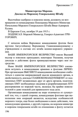 Приложение 17
Министерство Морское.
Доклад по Морскому Генеральному Штабу
Высочайше одобрено и повелено вновь доложить по воз­
вращении из командировки Помощника Морского Министра
Начальника Морского Генерального Штаба Вице-Адмирала
Русина.
В Царском Селе, октября 19 дня 1915 г.
ПОДПИСАЛ: Морской Министр, Генерал-Адъютант ГРИ­
ГОРОВИЧ.
С началом войны Верховное командование флотом было
вручено Августейшему Верховному Главнокомандующему с
учреждением в составе его штаба военно-морского управле­
ния.
ВАШЕ ИМПЕРАТОРСКОЕ ВЕЛИЧЕСТВО имели Высший
надзор и изволили преподавать некоторые Указания, получая
доклады о действиях флота преимущественно через мое по­
средство.
Ныне ВАШЕ ИМПЕРАТОРСКОЕ ВЕЛИЧЕСТВО соизво­
лили вступить в командование армиями и флотами ЛИЧНО.
При организации ВЫСШЕГО командования необходимо озабо­
титься о единстве направляющей мысли командного органа, и
двойственность доклада ГЛАВНОКОМАНДУЮЩЕМУ от под­
чиненных ЕМУ независимых друг от друга органов, подготов­
ляющих ЕМУ необходимые сведения и разрабатывающих ЕГО
распоряжения по морской части, являлась бы крайне нежела­
тельной и даже опасной для правильного хода дела.
Организация командования на море отличается от сухопут­
ной тем, что, с одной стороны, командующие флотами при вы­
полнении ими операций являются, вследствие особенностей
морского театра, еще более свободными в своих действиях, чем
командующие армиями, с другой стороны, на морском министре
и морском генеральном штабе по отношению к флоту остается
196
 