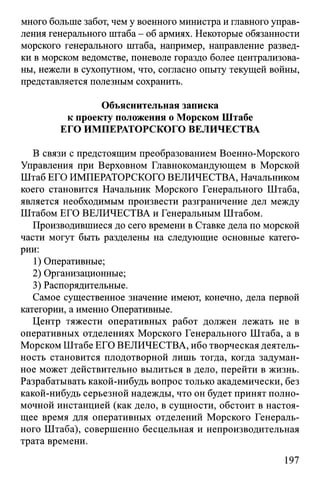 много больше забот, чем у военного министра и главного управ­
ления генерального штаба - об армиях. Некоторые обязанности
морского генерального штаба, например, направление развед­
ки в морском ведомстве, поневоле гораздо более централизова­
ны, нежели в сухопутном, что, согласно опыту текущей войны,
представляется полезным сохранить.
Объяснительная записка
к проекту положения о Морском Штабе
ЕГО ИМПЕРАТОРСКОГО ВЕЛИЧЕСТВА
В связи с предстоящим преобразованием Военно-Морского
Управления при Верховном Главнокомандующем в Морской
Штаб ЕГО ИМПЕРАТОРСКОГО ВЕЛИЧЕСТВА, Начальником
коего становится Начальник Морского Генерального Штаба,
является необходимым произвести разграничение дел между
Штабом ЕГО ВЕЛИЧЕСТВА и Генеральным Штабом.
Производившиеся до сего времени в Ставке дела по морской
части могут быть разделены на следующие основные катего­
рии:
1) Оперативные;
2) Организационные;
3) Распорядительные.
Самое существенное значение имеют, конечно, дела первой
категории, а именно Оперативные.
Центр тяжести оперативных работ должен лежать не в
оперативных отделениях Морского Генерального Штаба, а в
Морском Штабе ЕГО ВЕЛИЧЕСТВА, ибо творческая деятель­
ность становится плодотворной лишь тогда, когда задуман­
ное может действительно вылиться в дело, перейти в жизнь.
Разрабатывать какой-нибудь вопрос только академически, без
какой-нибудь серьезной надежды, что он будет принят полно­
мочной инстанцией (как дело, в сущности, обстоит в настоя­
щее время для оперативных отделений Морского Генераль­
ного Штаба), совершенно бесцельная и непроизводительная
трата времени.
197
 