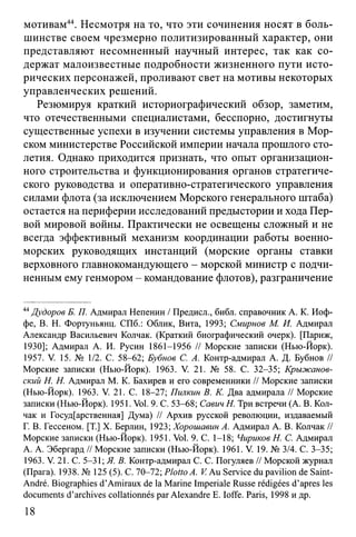 мотивам44. Несмотря на то, что эти сочинения носят в боль­
шинстве своем чрезмерно политизированный характер, они
представляют несомненный научный интерес, так как со­
держат малоизвестные подробности жизненного пути исто­
рических персонажей, проливают свет на мотивы некоторых
управленческих решений.
Резюмируя краткий историографический обзор, заметим,
что отечественными специалистами, бесспорно, достигнуты
существенные успехи в изучении системы управления в Мор­
ском министерстве Российской империи начала прошлого сто­
летия. Однако приходится признать, что опыт организацион­
ного строительства и функционирования органов стратегиче­
ского руководства и оперативно-стратегического управления
силами флота (за исключением Морского генерального штаба)
остается на периферии исследований предыстории и хода Пер­
вой мировой войны. Практически не освещены сложный и не
всегда эффективный механизм координации работы военно-
морских руководящих инстанций (морские органы ставки
верховного главнокомандующего - морской министр с подчи­
ненным ему генмором - командование флотов), разграничение
44Дудоров Б. П. Адмирал Непенин / Предисл., библ. справочник А. К. Иоф­
фе, В. Н. Фортуньянц. СПб.: Облик, Вита, 1993; Смирнов М. И. Адмирал
Александр Васильевич Колчак. (Краткий биографический очерк). [Париж,
1930]; Адмирал А. И. Русин 1861-1956 // Морские записки (Нью-Йорк).
1957. V. 15. № 1/2. С. 58-62; Бубнов С. А. Контр-адмирал А. Д. Бубнов //
Морские записки (Нью-Йорк). 1963. V. 21. № 58. С. 32-35; Крыжанов-
ский H. Н. Адмирал М. К. Бахирев и его современники // Морские записки
(Нью-Йорк). 1963. V. 21. С. 18-27; Пилкин В. К. Два адмирала // Морские
записки (Нью-Йорк). 1951. Vol. 9. С. 53-68; Савич Н. Три встречи (А. В. Кол­
чак и Государственная] Дума) // Архив русской революции, издаваемый
Г. В. Гессеном. [T.] X. Берлин, 1923; Хорошавин А. Адмирал А. В. Колчак //
Морские записки (Нью-Йорк). 1951. Vol. 9. С. 1-18; Чириков Н. С. Адмирал
А. А. Эбергард // Морские записки (Нью-Йорк). 1961. V. 19. № 3/4. С. 3-35;
1963. V. 21. С. 5-31; Я. В. Контр-адмирал С. С. Погуляев // Морской журнал
(Прага). 1938. № 125 (5). С. 70-72; PlottoA. V Au Service du pavilion de Saint-
André. Biographies d’Amiraux de la Marine Imperiale Russe rédigées d’après les
documents d’archives collationnés par Alexandre E. Ioffe. Paris, 1998 и др.
18
 