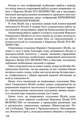 Исходя из этих соображений, необходимо прийти к выводу,
что центр тяжести оперативной работы должен непременно ле­
жать в Морском Штабе ЕГО ВЕЛИЧЕСТВА как в инстанции,
имеющей непосредственную возможность проводить свои пла­
ны путем представления своих соображений ВЕРХОВНОМУ
ГЛАВНОКОМАНДУЮЩЕМУ
В этом Штабе как в мозговом центре всей военно-морской
деятельности России и должна быть сосредоточена работа по
составлению согласованных директив Командующим флотами.
Оперативная работа первого и второго отделений Морского
Генерального Штаба из-за этого отнюдь не должна заглохнуть;
но работа этих органов должна быть не самодовлеющей, а
вспомогательной по отношению к Морскому Штабу ЕГО ВЕ­
ЛИЧЕСТВА.
Оперативные отделения Морского Генерального Штаба, на­
ходясь в тылу и имея, благодаря этому, возможность быстро и
непосредственно сноситься с иными тыловыми учреждения­
ми, должны всячески содействовать оперативной деятельности
Морского Штаба ЕГО ВЕЛИЧЕСТВА и облегчать последнему
добывание необходимых сведений и справок.
Такое сотрудничество не может лежать только на Штабах Ко­
мандующих флотами, так как каждому из них слишком близки
интересы своего театра, чтобы они могли вполне беспристраст­
но сообразоваться с общей картиной военной обстановки во
всей ее совокупности.
Кроме этого назначения, на оперативных отделениях Мор­
ского Генерального Штаба должно лежать сотрудничество по
разрешению вопросов тактического и стратегического характе­
ра с организационно-тактическим отделением, каковое являет­
ся в сильной мере затруднительным для Ставки.
Кроме этого, на оперативных отделениях Штаба долж­
но лежать самое широкое содействие Морскому Штабу ЕГО
ВЕЛИЧЕСТВА по сношению и проведению различных мер
в центральных учреждениях империи (Министерствах Пу­
тей Сообщения, Торговли и Промышленности, Иностранных
дел, Военном и проч.), непосредственное общение с которыми
198
 
